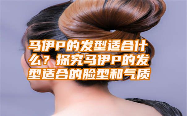 马伊P的发型适合什么？探究马伊P的发型适合的脸型和气质