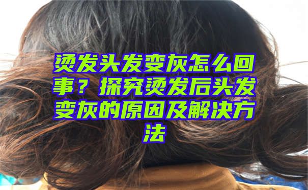 烫发头发变灰怎么回事？探究烫发后头发变灰的原因及解决方法