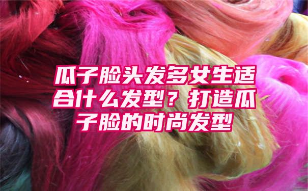 瓜子脸头发多女生适合什么发型？打造瓜子脸的时尚发型