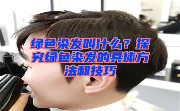 绿色染发叫什么？探究绿色染发的具体方法和技巧