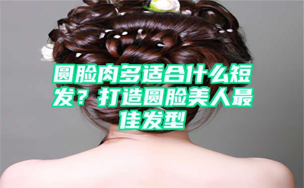 圆脸肉多适合什么短发？打造圆脸美人最佳发型