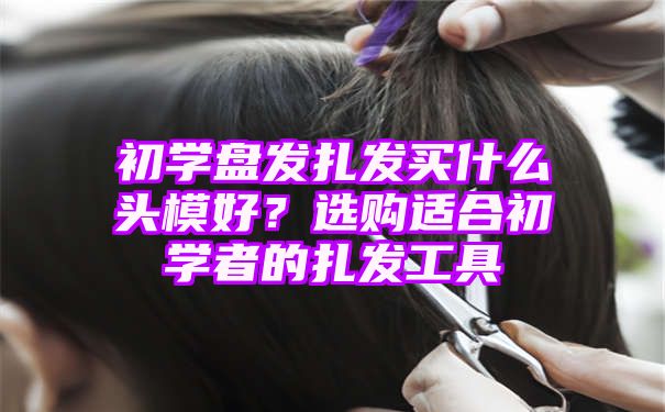 初学盘发扎发买什么头模好？选购适合初学者的扎发工具