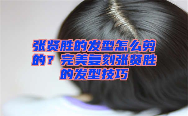 张贤胜的发型怎么剪的？完美复刻张贤胜的发型技巧