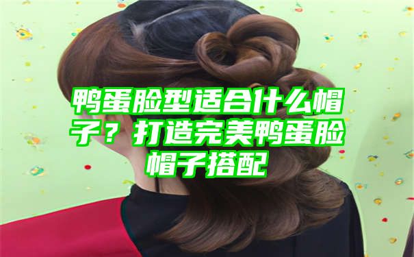 鸭蛋脸型适合什么帽子？打造完美鸭蛋脸帽子搭配