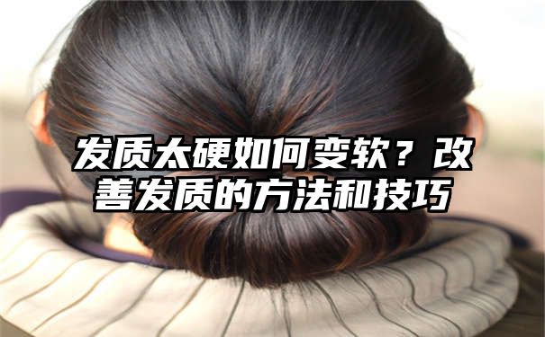 发质太硬如何变软？改善发质的方法和技巧