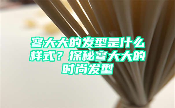 寥大大的发型是什么样式？探秘寥大大的时尚发型