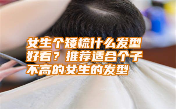 女生个矮梳什么发型好看？推荐适合个子不高的女生的发型