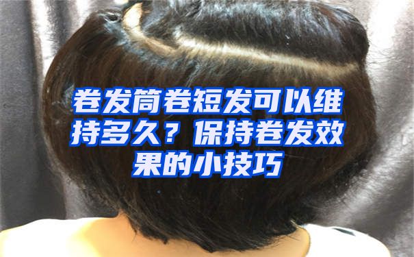 卷发筒卷短发可以维持多久？保持卷发效果的小技巧