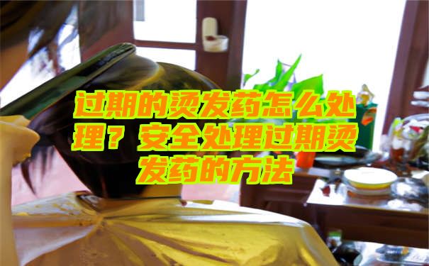 过期的烫发药怎么处理？安全处理过期烫发药的方法