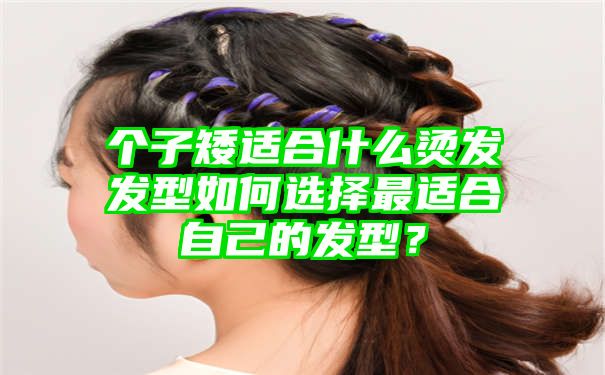 个子矮适合什么烫发发型如何选择最适合自己的发型？