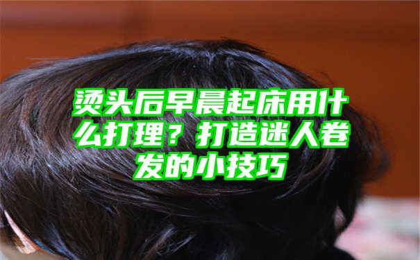 烫头后早晨起床用什么打理？打造迷人卷发的小技巧