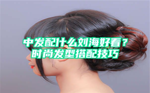 中发配什么刘海好看？时尚发型搭配技巧