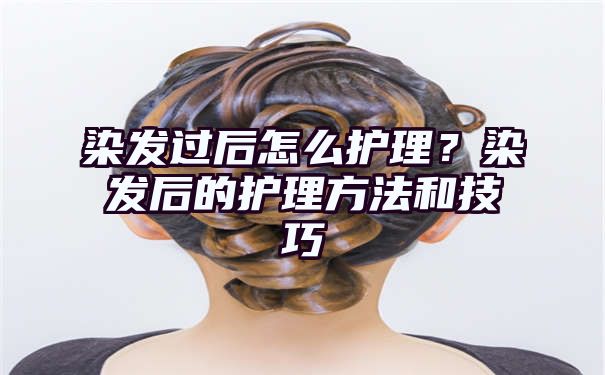 染发过后怎么护理？染发后的护理方法和技巧