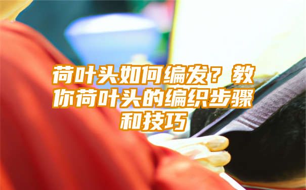 荷叶头如何编发？教你荷叶头的编织步骤和技巧