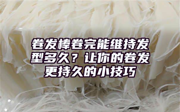 卷发棒卷完能维持发型多久？让你的卷发更持久的小技巧