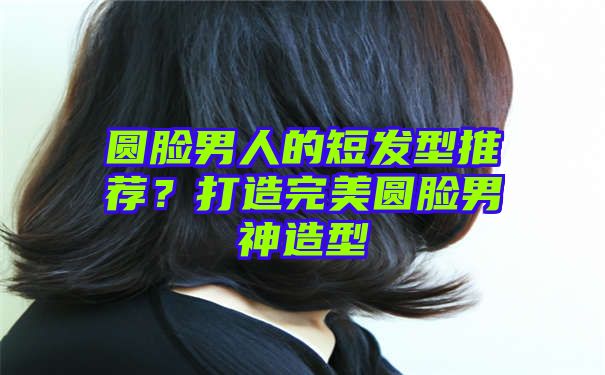 圆脸男人的短发型推荐？打造完美圆脸男神造型