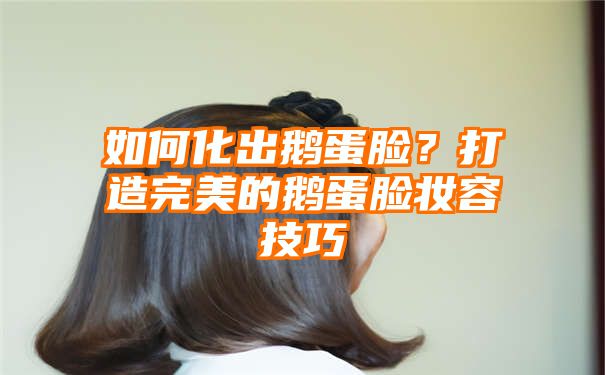 如何化出鹅蛋脸？打造完美的鹅蛋脸妆容技巧