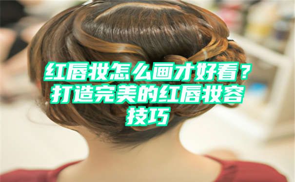 红唇妆怎么画才好看？打造完美的红唇妆容技巧