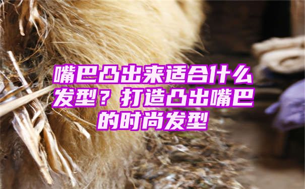 嘴巴凸出来适合什么发型？打造凸出嘴巴的时尚发型