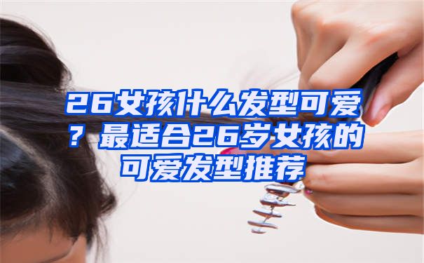 26女孩什么发型可爱？最适合26岁女孩的可爱发型推荐