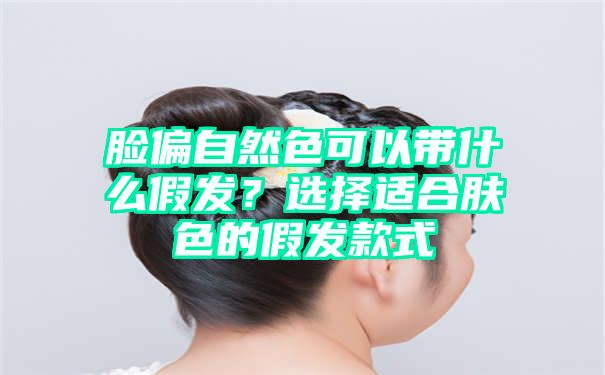 脸偏自然色可以带什么假发？选择适合肤色的假发款式