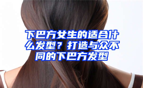 下巴方女生的适合什么发型？打造与众不同的下巴方发型