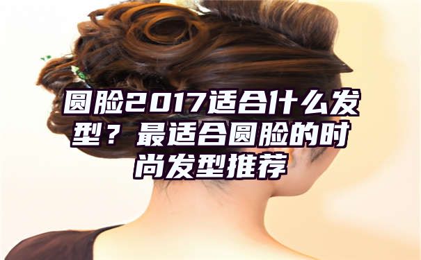 圆脸2017适合什么发型？最适合圆脸的时尚发型推荐