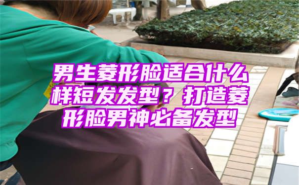 男生菱形脸适合什么样短发发型？打造菱形脸男神必备发型