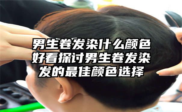 男生卷发染什么颜色好看探讨男生卷发染发的最佳颜色选择