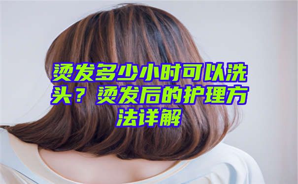 烫发多少小时可以洗头？烫发后的护理方法详解