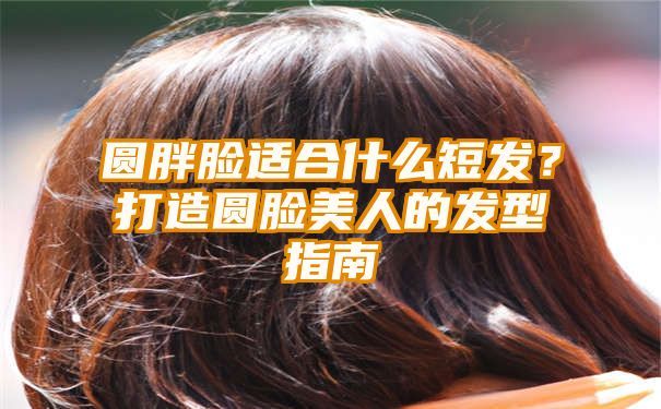 圆胖脸适合什么短发？打造圆脸美人的发型指南