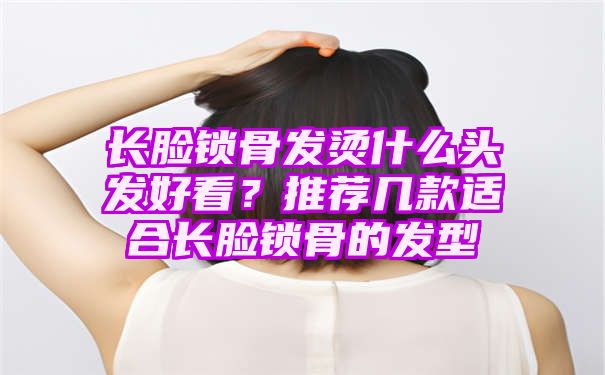 长脸锁骨发烫什么头发好看？推荐几款适合长脸锁骨的发型