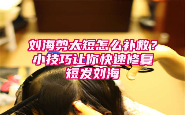 刘海剪太短怎么补救？小技巧让你快速修复短发刘海