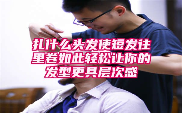 扎什么头发使短发往里卷如此轻松让你的发型更具层次感