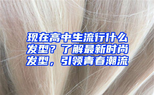 现在高中生流行什么发型？了解最新时尚发型，引领青春潮流