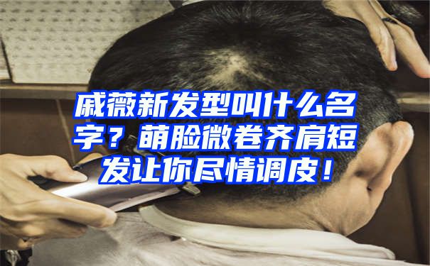 戚薇新发型叫什么名字？萌脸微卷齐肩短发让你尽情调皮！