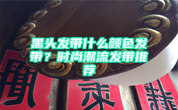 黑头发带什么颜色发带？时尚潮流发带推荐