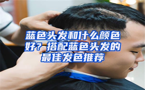 蓝色头发和什么颜色好？搭配蓝色头发的最佳发色推荐