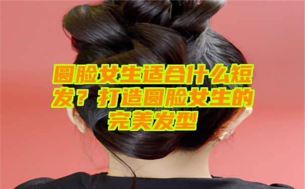 圆脸女生适合什么短发？打造圆脸女生的完美发型