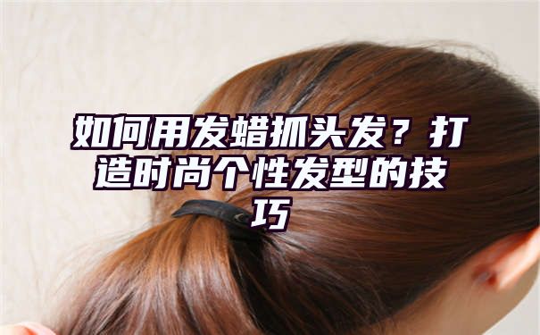 如何用发蜡抓头发？打造时尚个性发型的技巧