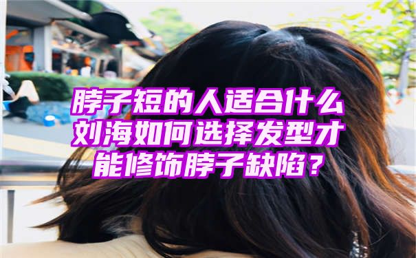 脖子短的人适合什么刘海如何选择发型才能修饰脖子缺陷？