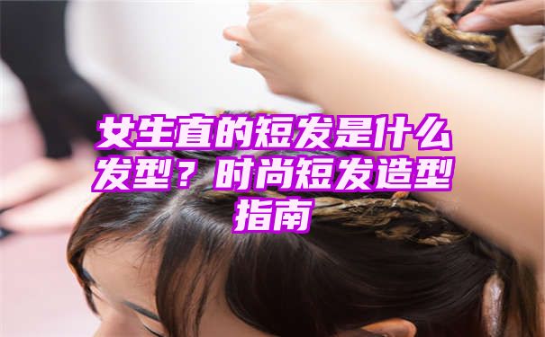 女生直的短发是什么发型？时尚短发造型指南