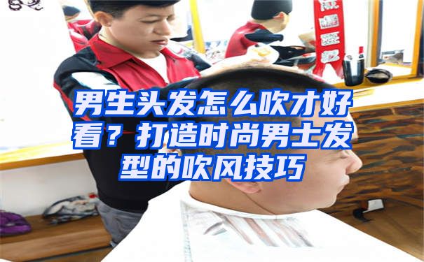 男生头发怎么吹才好看？打造时尚男士发型的吹风技巧