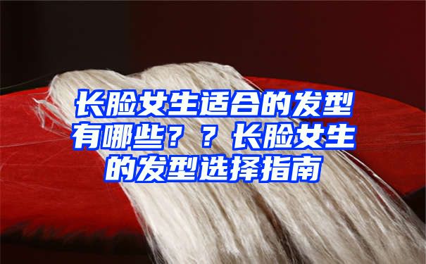 长脸女生适合的发型有哪些？？长脸女生的发型选择指南