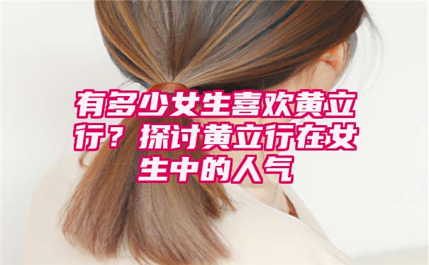 有多少女生喜欢黄立行？探讨黄立行在女生中的人气