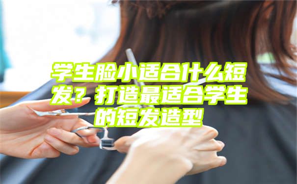 学生脸小适合什么短发？打造最适合学生的短发造型