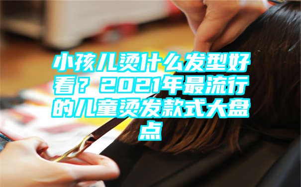 小孩儿烫什么发型好看？2021年最流行的儿童烫发款式大盘点