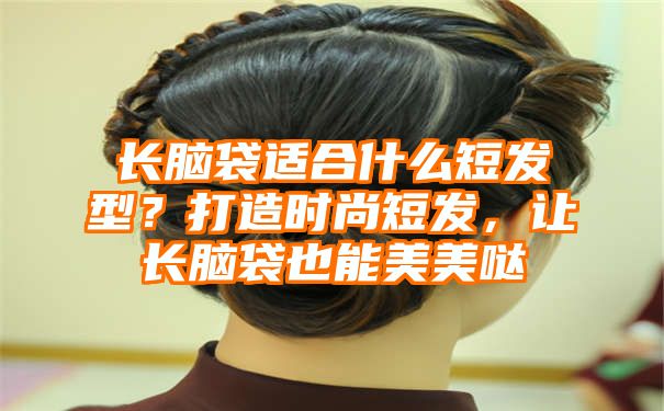 长脑袋适合什么短发型？打造时尚短发，让长脑袋也能美美哒