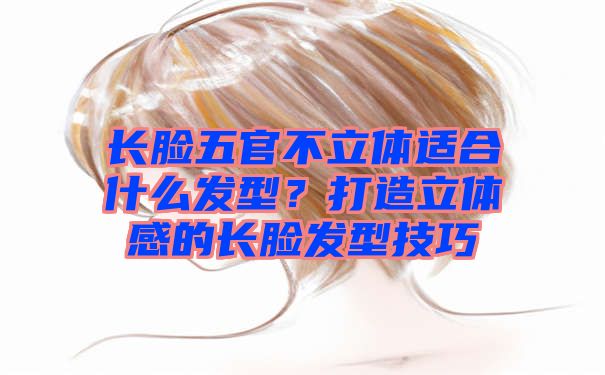 长脸五官不立体适合什么发型？打造立体感的长脸发型技巧