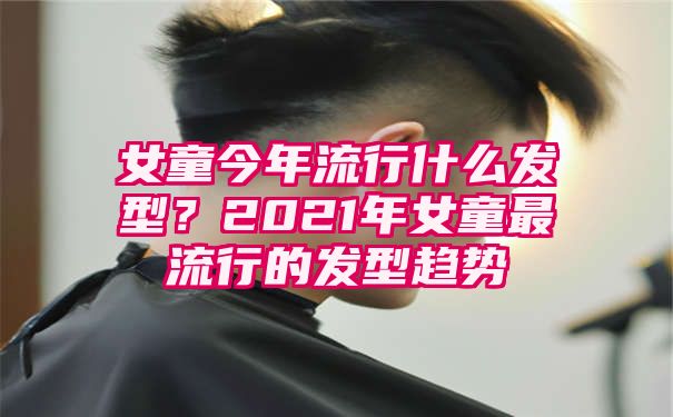 女童今年流行什么发型？2021年女童最流行的发型趋势